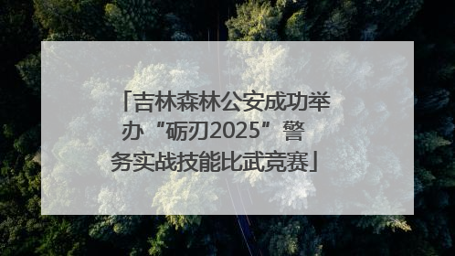 吉林森林公安成功举办“砺刃2025”警务实战技能比武竞赛